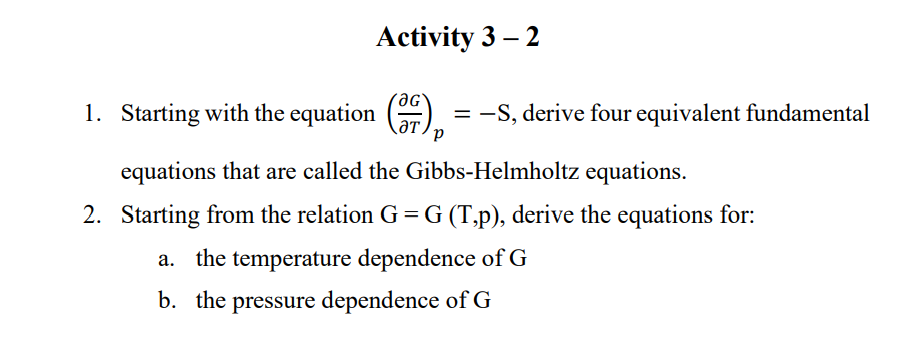 Activity 3 – 2
1. Starting with the equation ()
= -S, derive four equivalent fundamental
LƏT,
equations that are called the Gibbs-Helmholtz equations.
2. Starting from the relation G = G (T,p), derive the equations for:
the temperature dependence of G
b. the pressure dependence of G
