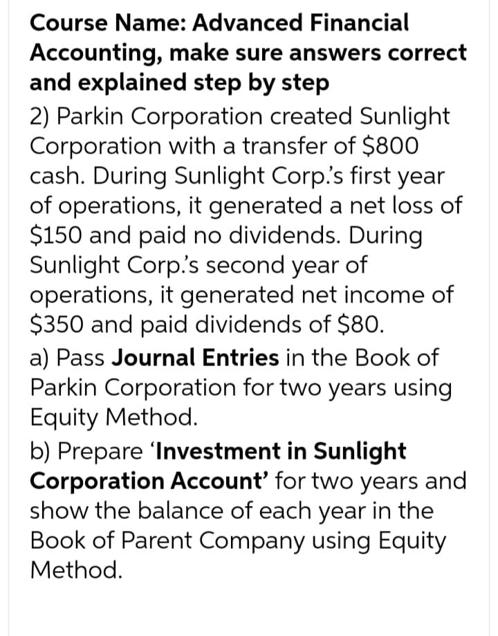 Course Name: Advanced Financial
Accounting, make sure answers correct
and explained step by step
2) Parkin Corporation created Sunlight
Corporation with a transfer of $800
cash. During Sunlight Corp.'s first year
of operations, it generated a net loss of
$150 and paid no dividends. During
Sunlight Corp.'s second year of
operations, it generated net income of
$350 and paid dividends of $80.
a) Pass Journal Entries in the Book of
Parkin Corporation for two years using
Equity Method.
b) Prepare 'Investment in Sunlight
Corporation Account' for two years and
show the balance of each year in the
Book of Parent Company using Equity
Method.