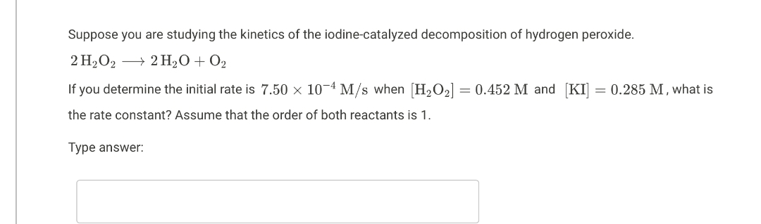 Suppose you are studying the kinetics of the iodine-catalyzed decomposition of hydrogen peroxide.
2 H₂O2 → 2 H₂O + O₂
If you determine the initial rate is 7.50 × 10-4 M/s when [H₂O₂] = 0.452 M and [KI] = 0.285 M, what is
the rate constant? Assume that the order of both reactants is 1.
Type answer: