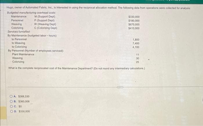 Hugo, owner of Automated Fabric, Inc., is interested in using the reciprocal allocation method. The following data from operations were collected for analysis:
Budgeted manufacturing overhead costs:
M (Support Dept)
P (Support Dept)
W (Weaving Dept)
C (Colorizing Dept)
Maintenance
Personnel
Weaving
Colorizing
Services furnished:
By Maintenance (budgeted labor-hours):
to Personnel
$330,000
$180,000
$670,000
$410,000
OA. $368,330
OB. $360,006
OC. $0.
OD. $330,000
1,800
7,400
4,100
to Weaving
to Colorizing
By Personnel (Number of employees serviced):
Plant Maintenance
Weaving
Colorizing
What is the complete reciprocated cost of the Maintenance Department? (Do not round any intermediary calculations.)
11
30
25
