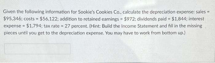 Given the following information for Sookie's Cookies Co., calculate the depreciation expense: sales =
$95,346; costs = $56,122; addition to retained earnings = $972; dividends paid = $1,844; interest
expense = $1,794; tax rate = 27 percent. (Hint: Build the Income Statement and fill in the missing
pieces until you get to the depreciation expense. You may have to work from bottom up.)