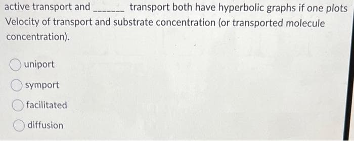 active transport and
transport both have hyperbolic graphs if one plots
Velocity of transport and substrate concentration (or transported molecule
concentration).
uniport
symport
facilitated
diffusion