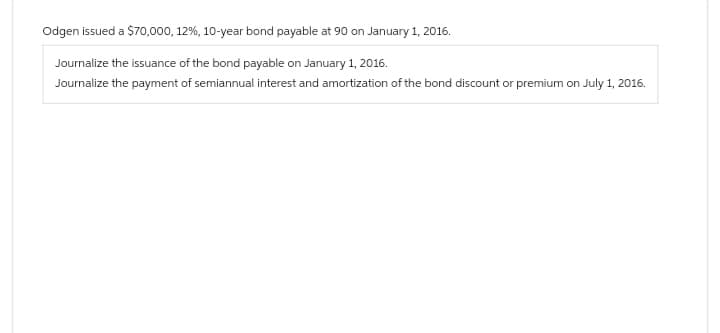 Odgen issued a $70,000, 12%, 10-year bond payable at 90 on January 1, 2016.
Journalize the issuance of the bond payable on January 1, 2016.
Journalize the payment of semiannual interest and amortization of the bond discount or premium on July 1, 2016.