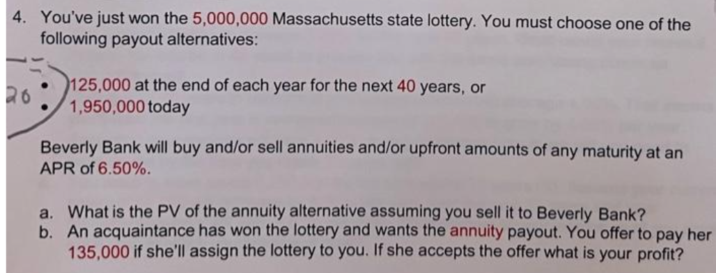 4. You've just won the 5,000,000 Massachusetts state lottery. You must choose one of the
following payout alternatives:
26
125,000 at the end of each year for the next 40 years, or
1,950,000 today
Beverly Bank will buy and/or sell annuities and/or upfront amounts of any maturity at an
APR of 6.50%.
a. What is the PV of the annuity alternative assuming you sell it to Beverly Bank?
b. An acquaintance has won the lottery and wants the annuity payout. You offer to pay her
135,000 if she'll assign the lottery to you. If she accepts the offer what is your profit?