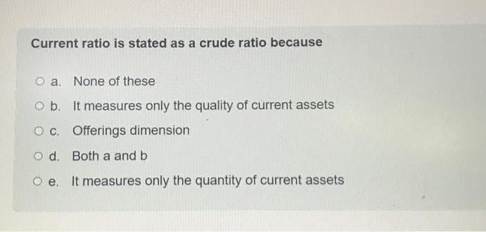 Current ratio is stated as a crude ratio because
O a. None of these
O b. It measures only the quality of current assets
O c. Offerings dimension
Od. Both a and b
Oe. It measures only the quantity of current assets