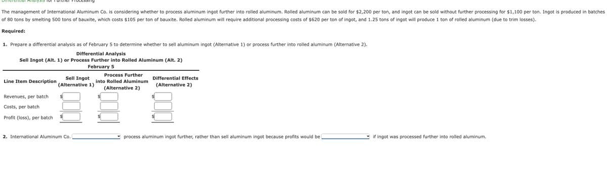 Itial Analysis for
The management of International Aluminum Co. is considering whether to process aluminum ingot further into rolled aluminum. Rolled aluminum can be sold for $2,200 per ton, and ingot can be sold without further processing for $1,100 per ton. Ingot is produced in batches
of 80 tons by smelting 500 tons of bauxite, which costs $105 per ton of bauxite. Rolled aluminum will require additional processing costs of $620 per ton of ingot, and 1.25 tons of ingot will produce 1 ton of rolled aluminum (due to trim losses).
Required:
1. Prepare a differential analysis as of February 5 to determine whether to sell aluminum ingot (Alternative 1) or process further into rolled aluminum (Alternative 2).
Differential Analysis
Sell Ingot (Alt. 1) or Process Further into Rolled Aluminum (Alt. 2)
February 5
Line Item Description
Sell Ingot
(Alternative 1)
Process Further
into Rolled Aluminum
(Alternative 2)
Differential Effects
(Alternative 2)
Revenues, per batch
Costs, per batch
$
$
Profit (loss), per batch
2. International Aluminum Co.
process aluminum ingot further, rather than sell aluminum ingot because profits would be
if ingot was processed further into rolled aluminum.