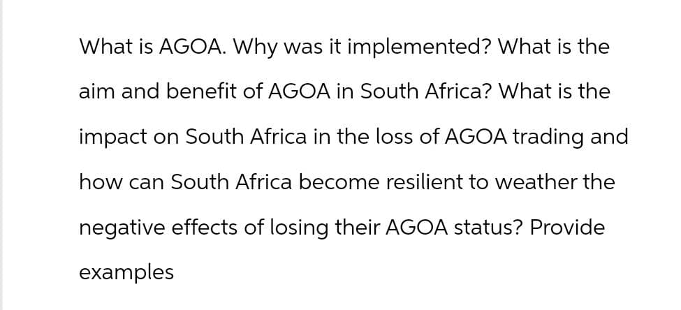 What is AGOA. Why was it implemented? What is the
aim and benefit of AGOA in South Africa? What is the
impact on South Africa in the loss of AGOA trading and
how can South Africa become resilient to weather the
negative effects of losing their AGOA status? Provide
examples