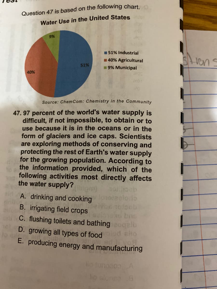 Question 47 is based on the following chart
Water Use in the United States
9%
151% Industrial
lens
40% Agricultural
51%
9% Municipal
40%
Source: Chem Com: Chemistry in the Community
47. 97 percent of the world's water supply is
difficult, if not impossible, to obtain or to
use because it is in the oceans or in the
form of glaciers and ice caps. Scientists
are exploring methods of conserving and
protecting the rest of Earth's water supply
for the growing population. According to
the information provided, which of the
following activities most directly affects
the water supply?
A. drinking and cooking
oteelorio
Toloeb
C. flushing toilets and bathing eoqalb
D. growing all types of food d eto
E. producing energy and manufacturing
B. irrigating field crops
Ho tunosonA
ho sloneo 8
