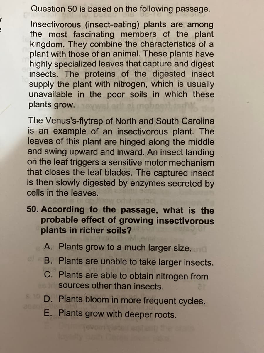 Question 50 is based on the following passage.
Insectivorous (insect-eating) plants are among
the most fascinating members of the plant
kingdom. They combine the characteristics of a
plant with those of an animal. These plants have
highly specialized leaves that capture and digest
insects. The proteins of the digested insect
supply the plant with nitrogen, which is usually
unavailable in the poor soils in which these
plants grow.
The Venus's-flytrap of North and South Carolina
is an example of an insectivorous plant. The
leaves of this plant are hinged along the middle
and swing upward and inward. An insect landing
on the leaf triggers a sensitive motor mechanism
that closes the leaf blades. The captured insect
is then slowly digested by enzymes secreted by
cells in the leaves.
50. According to the passage, what is the
probable effect of growing insectivorous
plants in richer soils?
A. Plants grow to a much larger size. nd
B. Plants are unable to take larger insects.
C. Plants are able to obtain nitrogen from
2s sources other than insects.
D. Plants bloom in more frequent cycles.
E. Plants grow with deeper roots.
