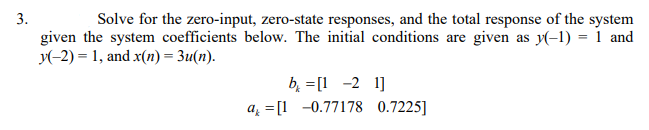 3.
given the system coefficients below. The initial conditions are given as y(-1) = 1 and
y(-2) = 1, and x(n) = 3u(n).
Solve for the zero-input, zero-state responses, and the total response of the system
b, =[1 -2 1]
a = [1 -0.77178 0.7225]
