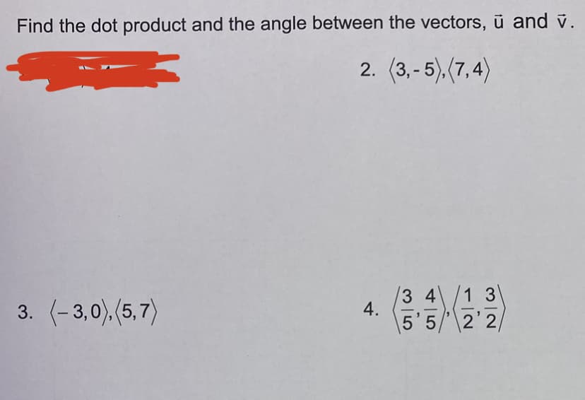 Find the dot product and the angle between the vectors, ū and v.
2. (3,-5), (7,4)
3. (-3,0), (5,7)
4.
3 4
/1 3
5'5' 2'2