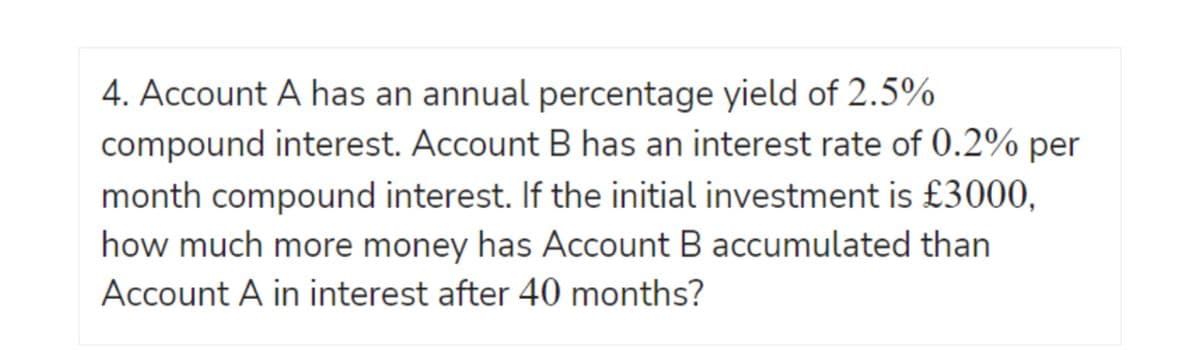 4. Account A has an annual percentage yield of 2.5%
compound interest. Account B has an interest rate of 0.2% per
month compound interest. If the initial investment is £3000,
how much more money has Account B accumulated than
Account A in interest after 40 months?