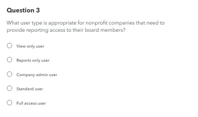 Question 3
What user type is appropriate for nonprofit companies that need to
provide reporting access to their board members?
View only user
Reports only user
Company admin user
Standard user
Full access user