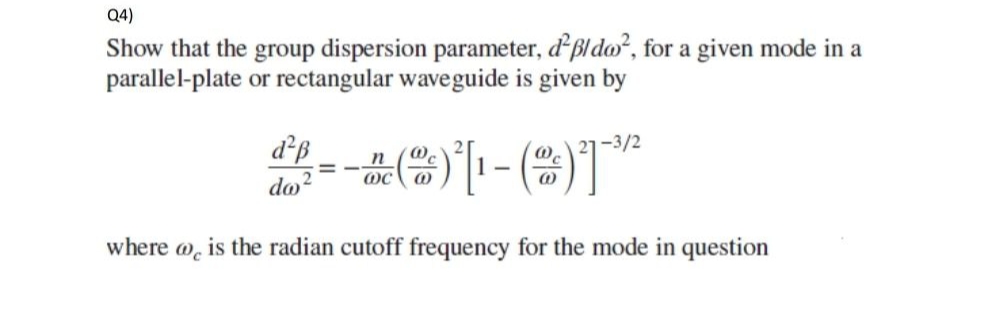 Q4)
Show that the group dispersion parameter, d²p/do², for a given mode in a
parallel-plate or rectangular waveguide is given by
d²ß
-3/2
n
1² = - = ( ) [ 1 - ( ²2 ) ²1 - ³2²
do
@C
where @c is the radian cutoff frequency for the mode in question