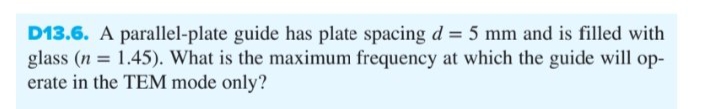 D13.6. A parallel-plate guide has plate spacing d = 5 mm and is filled with
glass (n = 1.45). What is the maximum frequency at which the guide will op-
erate in the TEM mode only?
