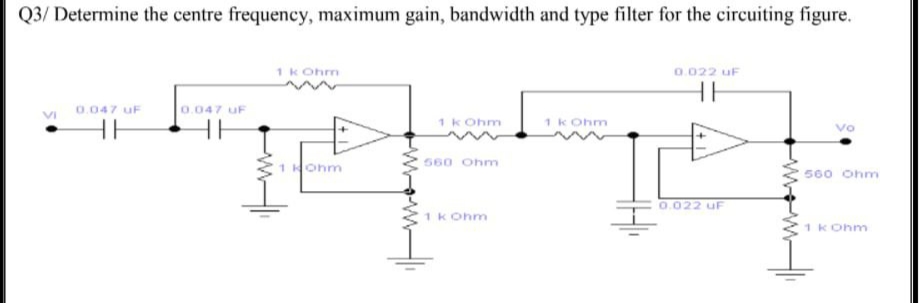 Q3/ Determine the centre frequency, maximum gain, bandwidth and type filter for the circuiting figure.
1 kOhm
0.022 UF
HH
0.047 uF
0.047 UF
1 k Ohm
1 kOhm
vo
HH
HH
560 Ohm
1 Hohm
560 Ohm
0.022 UF
1 k Ohm
1 kOhm