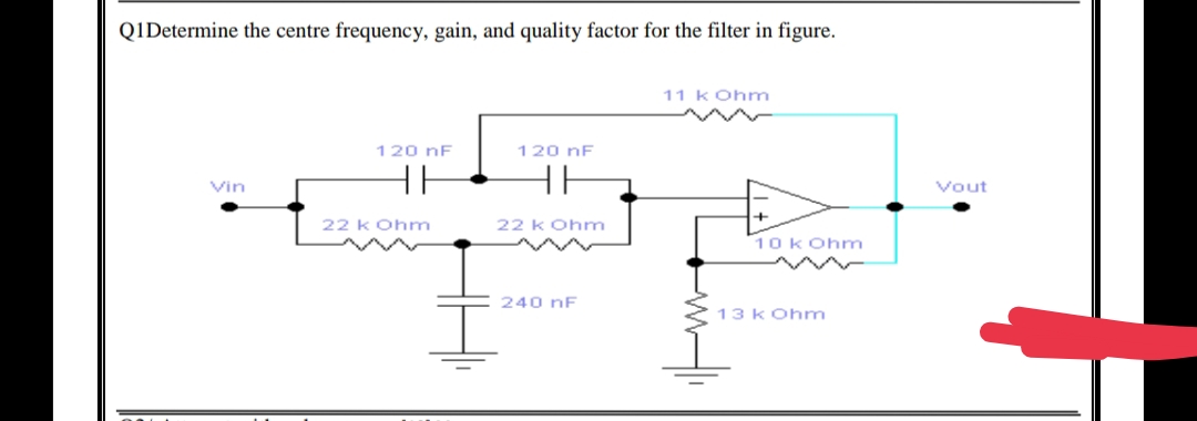 Q1Determine the centre frequency, gain, and quality factor for the filter in figure.
11 kOhm
120 nF
120 nF
HH
HH
Vin
22 k Ohm
240 nF
22 k Ohm
10 kOhm
13 kOhm
Vout