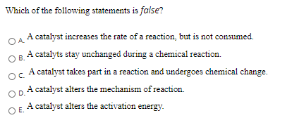 Which of the following statements is false?
A catalyst increases the rate of a reaction, but is not consumed.
OA.
A catalyts stay unchanged during a chemical reaction.
B.
A catalyst takes part in a reaction and undergoes chemical change.
OC.
A catalyst alters the mechanism of reaction.
OD.
OE A catalyst alters the activation energy.

