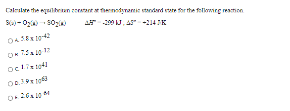 Calculate the equilibrium constant at thermodynamic standard state for the followwing reaction.
S(3) + 02(g) – SO2(g)
AH = -299 kJ ; AS° = +214 J/K
O A. 5.8 x 10-42
О в. 7.5 х 10-12
Oc.1.7x 1041
OD.3.9 x 1063
ОЕ. 2.6 х 10-64
