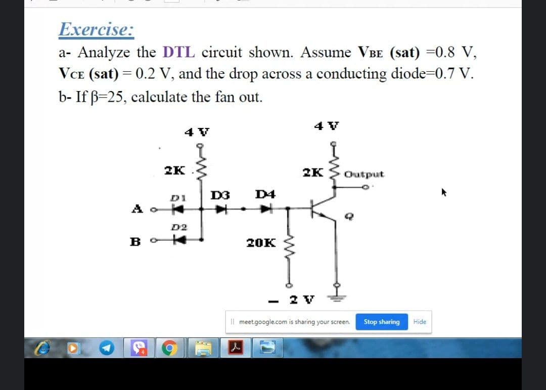 Exercise:
a- Analyze the DTL circuit shown. Assume VBE (sat) =0.8 V,
VCE (sat) = 0.2 V, and the drop across a conducting diode-0.7 V.
b- If B=25, calculate the fan out.
4 V
4 V
2K
2K
Output
D3
D4
D1
D2
20K
- 2 V
Il meet.google.com is sharing your screen.
Stop sharing
Hide
人
