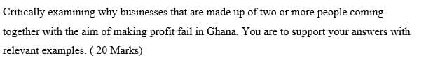 Critically examining why businesses that are made up of two or more people coming
together with the aim of making profit fail in Ghana. You are to support your answers with
relevant examples. ( 20 Marks)
