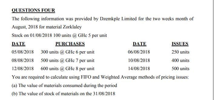 QUESTIONS FOUR
The following information was provided by Dzemkple Limited for the two weeks month of
August, 2018 for material Zorklaley
Stock on 01/08/2018 100 units @ GHe 5 per unit
DATE
PURCHASES
DATE
ISSUES
05/08/2018 300 units @ GHc 6 per unit
06/08/2018
250 units
08/08/2018 500 units @ GHc 7 per unit
10/08/2018
400 units
12/08/2018
600 units @ GHc 8 per unit
14/08/2018
500 units
You are required to calculate using FIFO and Weighted Average methods of pricing issues:
(a) The value of materials consumed during the period
(b) The value of stock of materials on the 31/08/2018
