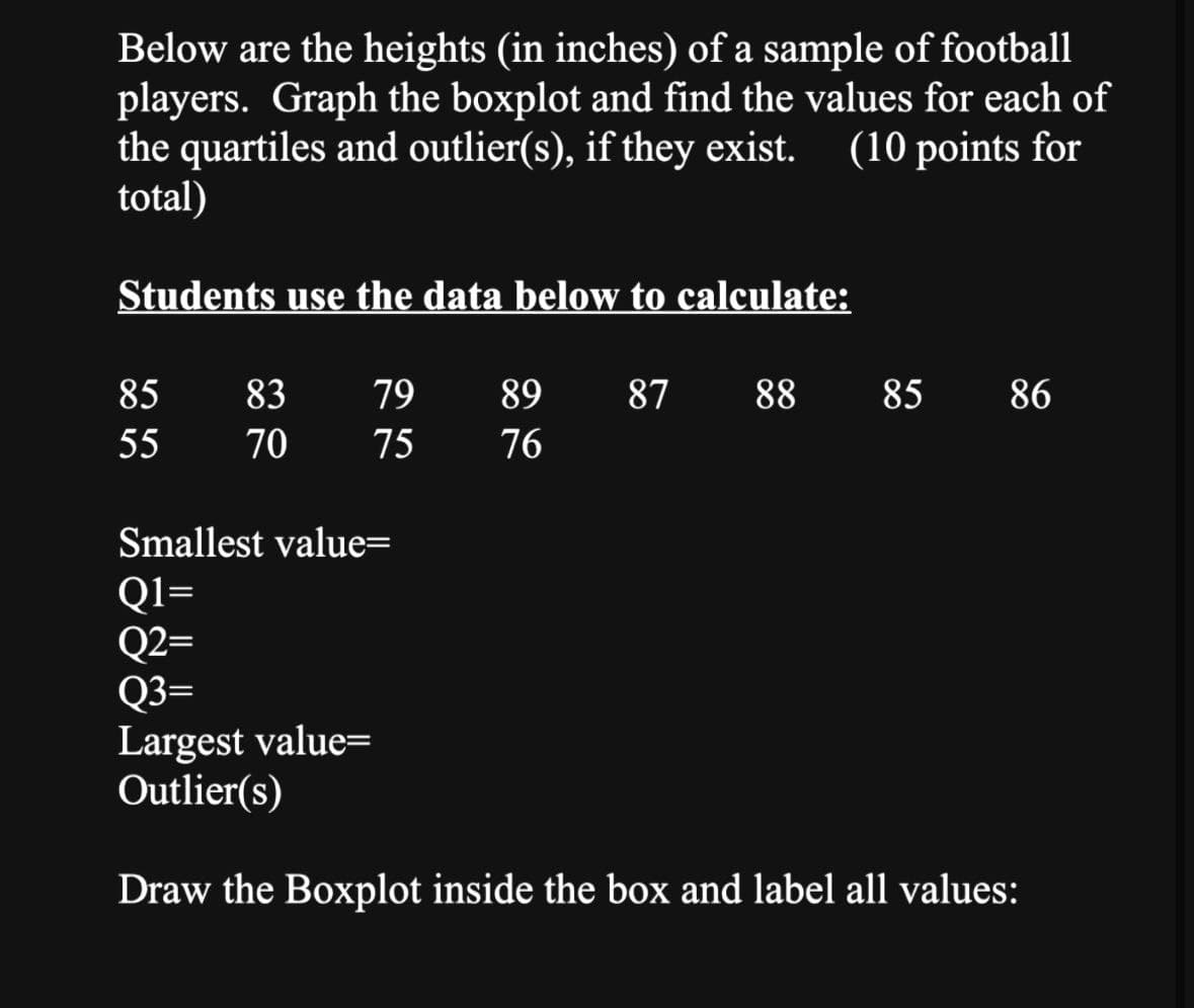 Below are the heights (in inches) of a sample of football
players. Graph the boxplot and find the values for each of
the quartiles and outlier(s), if they exist. (10 points for
total)
Students use the data below to calculate:
85
83
79
55 70
775
89
76
28.
Smallest value=
Q1=
Q2=
Q3=
Largest value=
87 88
88 85 86
Outlier(s)
Draw the Boxplot inside the box and label all values:
