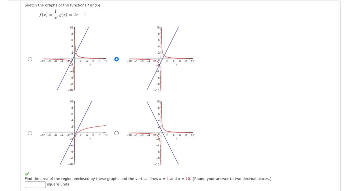 Sketch the graphs of the functions f and g.
1
-, g(x) = 2x - 1
x
f(x)
)
=
8
63
4
6 8 10
-10-8
4 6 8 10
-8
-10
-10
#I
10
10
8
6
2:
2
6 8 10
-10-8 -6
-6-
O -10-8
-10-8-6
10:
8
-10
10
86
-10
10
Find the area of the region enclosed by these graphs and the vertical lines x = 1 and x = 10. (Round your answer to two decimal places.)
square units