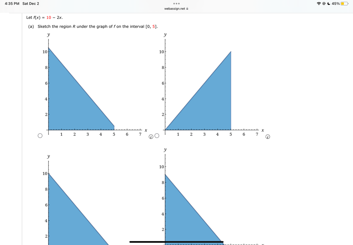 4:35 PM Sat Dec 2
Let f(x)
(a)
= 10 - 2x.
Sketch the region R under the graph of f on the interval [0, 5].
y
10
8
6
4
2
10
8
4
2
1
2 3 4 5
6
X
y
10
8
6
+
webassign.net
2
y
10
8
6
4
●●●
2
1
2 3 4 5 6
X
45%