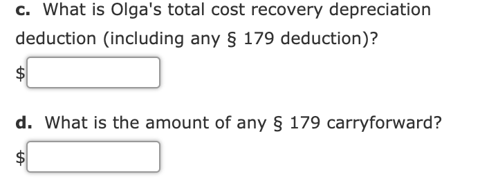 c. What is Olga's total cost recovery depreciation
deduction (including any § 179 deduction)?
$
d. What is the amount of any § 179 carryforward?
$
%24
