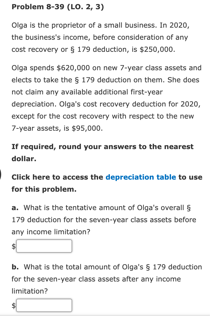 Problem 8-39 (LO. 2, 3)
Olga is the proprietor of a small business. In 2020,
the business's income, before consideration of any
cost recovery or § 179 deduction, is $250,000.
Olga spends $620,000 on new 7-year class assets and
elects to take the § 179 deduction on them. She does
not claim any available additional first-year
depreciation. Olga's cost recovery deduction for 2020,
except for the cost recovery with respect to the new
7-year assets, is $95,000.
If required, round your answers to the nearest
dollar.
Click here to access the depreciation table to use
for this problem.
a. What is the tentative amount of Olga's overall §
179 deduction for the seven-year class assets before
any income limitation?
$
b. What is the total amount of Olga's § 179 deduction
for the seven-year class assets after any income
limitation?

