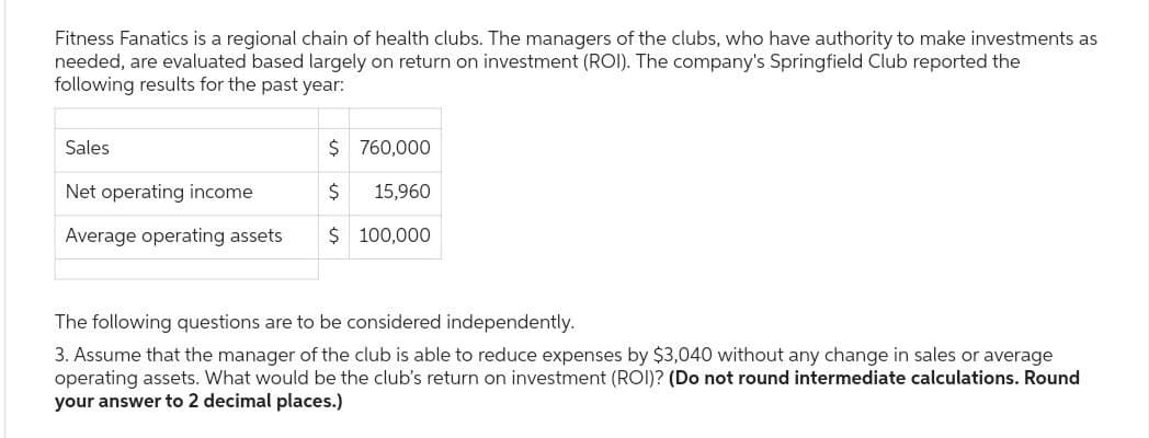 Fitness Fanatics is a regional chain of health clubs. The managers of the clubs, who have authority to make investments as
needed, are evaluated based largely on return on investment (ROI). The company's Springfield Club reported the
following results for the past year:
Sales
Net operating income
Average operating assets
$
760,000
$ 15,960
$ 100,000
The following questions are to be considered independently.
3. Assume that the manager of the club is able to reduce expenses by $3,040 without any change in sales or average
operating assets. What would be the club's return on investment (ROI)? (Do not round intermediate calculations. Round
your answer to 2 decimal places.)
