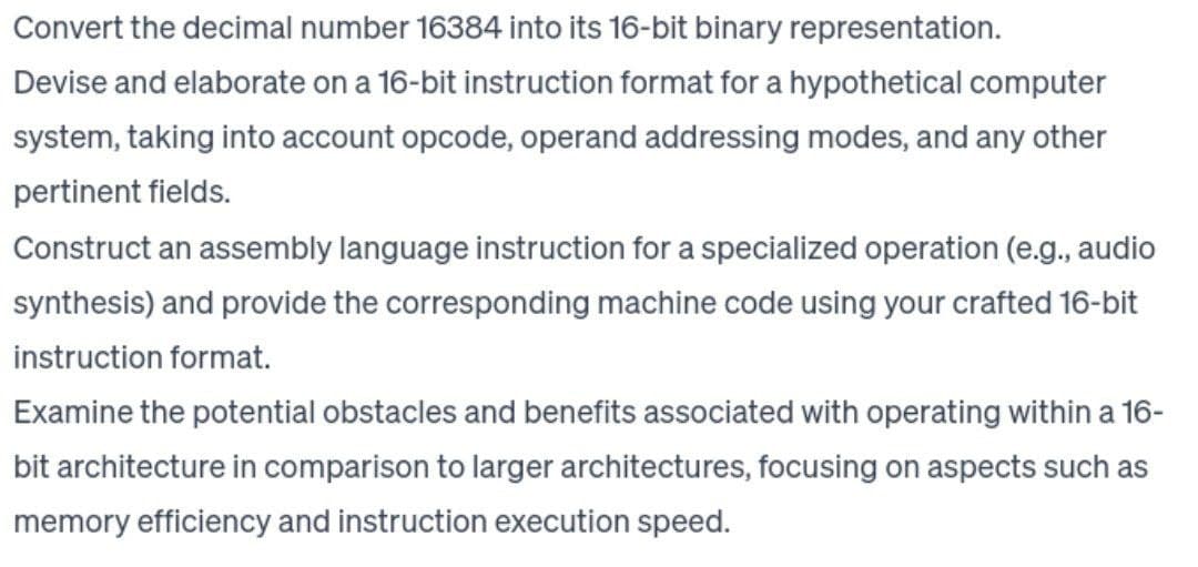 Convert the decimal number 16384 into its 16-bit binary representation.
Devise and elaborate on a 16-bit instruction format for a hypothetical computer
system, taking into account opcode, operand addressing modes, and any other
pertinent fields.
Construct an assembly language instruction for a specialized operation (e.g., audio
synthesis) and provide the corresponding machine code using your crafted 16-bit
instruction format.
Examine the potential obstacles and benefits associated with operating within a 16-
bit architecture in comparison to larger architectures, focusing on aspects such as
memory efficiency and instruction execution speed.