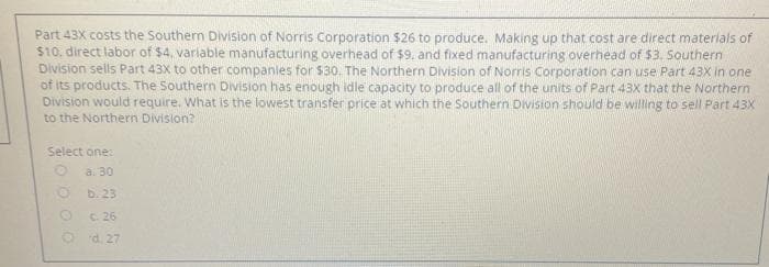 Part 43X costs the Southern Division of Norris Corporation $26 to produce. Making up that cost are direct materials of
$10. direct labor of $4, variable manufacturing overhead of $9, and fixed manufacturing overhead of $3. Southern
Division sells Part 43X to other companies for $30. The Northern Division of Norris Corporation can use Part 43X in one
of its products. The Southern Division has enough idle capacity to produce all of the units of Part 43x that the Northern
Division would require. What is the lowest transfer price at which the Southern DVIsion should be willing to selI Part 43X
to the Northern Division?
Select one:
a. 30
b. 23
C. 26
O d. 27
