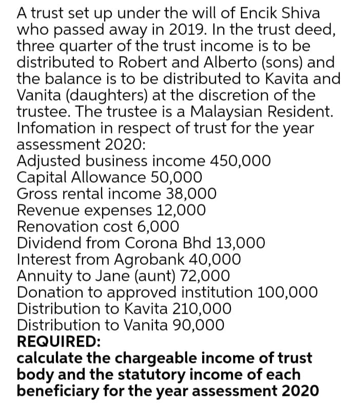 A trust set up under the will of Encik Shiva
who passed away in 2019. In the trust deed,
three quarter of the trust income is to be
distributed to Robert and Alberto (sons) and
the balance is to be distributed to Kavita and
Vanita (daughters) at the discretion of the
trustee. The trustee is a Malaysian Resident.
Infomation in respect of trust for the year
assessment 2020:
Adjusted business income 450,000
Capital Allowance 50,000
Gross rental income 38,000
Revenue expenses 12,000
Renovation cost 6,000
Dividend from Corona Bhd 13,000
Interest from Agrobank 40,000
Annuity to Jane (aunt) 72,000
Donation to approved institution 100,000
Distribution to Kavita 210,000
Distribution to Vanita 90,000
REQUIRED:
calculate the chargeable income of trust
body and the statutory income of each
beneficiary for the year assessment 2020
