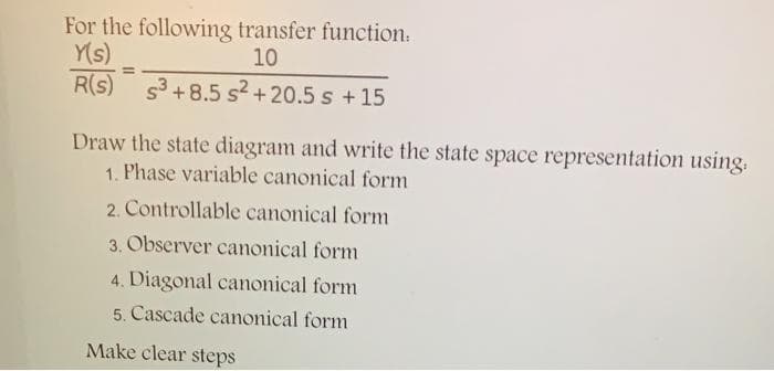For the following transfer function:
Y(s)
R(s) s3+8.5 s² +20.5 s +15
10
%3D
Draw the state diagram and write the state space representation using.
1. Phase variable canonical form
2. Controllable canonical form
3. Observer canonical form
4. Diagonal canonical form
5. Cascade canonical form
Make clear steps
