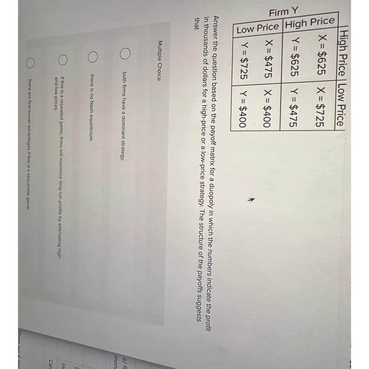 High Price | Low Price
X = $625
X = $725
Firm Y
Low Price High Price
Y = $625 Y = $475
X = $475 X = $400
Y = $725 Y = $400
Answer the question based on the payoff matrix for a duopoly in which the numbers indicate the profit
in thousands of dollars for a high-price or a low-price strategy. The structure of the payoffs suggests
that
Multiple Choice
O
both firms have a dominant strategy.
there is no Nash equilibrium.
If this is a repeated game, firms will maximize long-run profits by alternating high
and low prices.
there are first-mover advantages if this is a sequential game.
e/ R
monc
C
Inc
Can
There are 4 ster