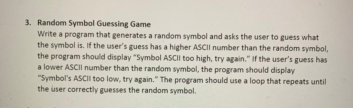 3. Random Symbol Guessing Game
Write a program that generates a random symbol and asks the user to guess what
the symbol is. If the user's guess has a higher ASCII number than the random symbol,
the program should display "Symbol ASCII too high, try again." If the user's guess has
a lower ASCII number than the random symbol, the program should display
"Symbol's ASCII too low, try again." The program should use a loop that repeats until
the user correctly guesses the random symbol.