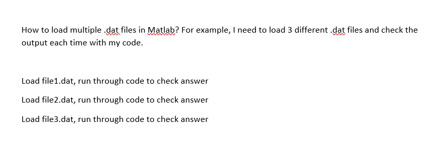 How to load multiple .dat files in Matlab? For example, I need to load 3 different .dat files and check the
output each time with my code.
Load file1.dat, run through code to check answer
Load file2.dat, run through code to check answer
Load file3.dat, run through code to check answer