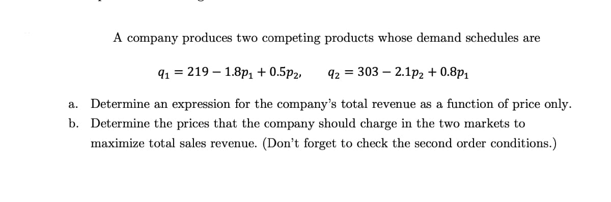 A company produces two competing products whose demand schedules are
91
219 1.8p₁ + 0.5p2,
a. Determine an expression for the company's total revenue as a function of price only.
b. Determine the prices that the company should charge in the two markets to
maximize total sales revenue. (Don't forget to check the second order conditions.)
92 =
303 2.1p2 +0.8p1