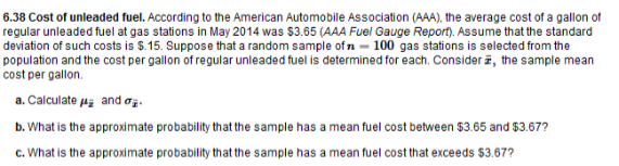 6.38 Cost of unleaded fuel. According to the American Automobile Association (AAA), the average cost of a gallon of
regular unleaded fuel at gas stations in May 2014 was $3.65 (AAA Fuel Gauge Report). Assume that the standard
deviation of such costs is $.15. Suppose that a random sample of n - 100 gas stations is selected from the
population and the cost per gallon of regular unleaded fuel is determined for each. Consider z, the sample mean
cost per gallon.
a. Calculate aa and ị.
b. What is the approximate probability that the sample has a mean fuel cost between $3.65 and $3.67?
c. What is the approximate probability that the sample has a mean fuel cost that exceeds $3.67?
