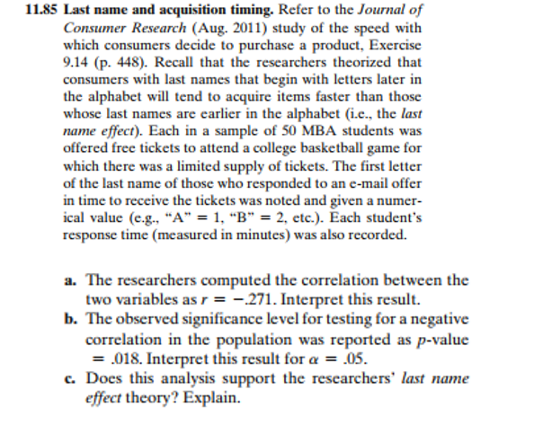 11.85 Last name and acquisition timing. Refer to the Journal of
Consumer Research (Aug. 2011) study of the speed with
which consumers decide to purchase a product, Exercise
9.14 (p. 448). Recall that the researchers theorized that
consumers with last names that begin with letters later in
the alphabet will tend to acquire items faster than those
whose last names are earlier in the alphabet (i.e., the last
name effect). Each in a sample of 50 MBA students was
offered free tickets to attend a college basketball game for
which there was a limited supply of tickets. The first letter
of the last name of those who responded to an e-mail offer
in time to receive the tickets was noted and given a numer-
ical value (e.g., "A" = 1, "B" = 2, etc.). Each student's
response time (measured in minutes) was also recorded.
a. The researchers computed the correlation between the
two variables as r = -.271. Interpret this result.
b. The observed significance level for testing for a negative
correlation in the population was reported as p-value
= .018. Interpret this result for a = .05.
c. Does this analysis support the researchers' last name
effect theory? Explain.