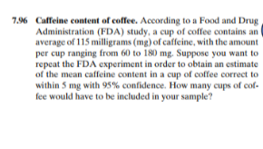 7.96 Caffeine content of coffee. According to a Food and Drug
Administration (FDA) study, a cup of coffee contains an
average of 115 milligrams (mg) of caffeine, with the amount
per cup ranging from 60 to 180 mg. Suppose you want to
repeat the FDA experiment in order to obtain an estimate
of the mean caffeine content in a cup of coffee correct to
within 5 mg with 95% confidence. How many cups of cof-
fee would have to be included in your sample?
