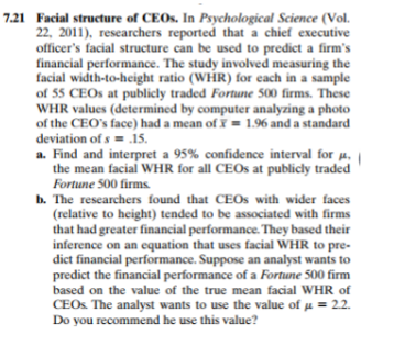 7.21 Facial structure of CEOS. In Psychological Science (Vol.
22, 2011), researchers reported that a chief executive
officer's facial structure can be used to predict a firm's
financial performance. The study involved measuring the
facial width-to-height ratio (WHR) for each in a sample
of 55 CEOS at publicly traded Fortune 500 firms. These
WHR values (determined by computer analyzing a photo
of the CEO's face) had a mean ofY = 1.96 and a standard
deviation of s = .15.
a. Find and interpret a 95% confidence interval for µ,
the mean facial WHR for all CEOS at publicly traded
Fortune 500 firms
b. The researchers found that CEOS with wider faces
(relative to height) tended to be associated with firms
that had greater financial performance. They based their
inference on an equation that uses facial WHR to pre-
dict financial performance. Suppose an analyst wants to
predict the financial performance of a Fortune 500 firm
based on the value of the true mean facial WHR of
CEOS The analyst wants to use the value of u = 2.2.
Do you recommend he use this value?
