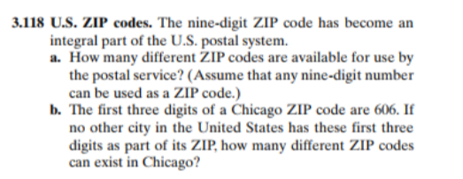 3.118 U.S. ZIP codes. The nine-digit ZIP code has become an
integral part of the U.S. postal system.
a. How many different ZIP codes are available for use by
the postal service? (Assume that any nine-digit number
can be used as a ZIP code.)
b. The first three digits of a Chicago ZIP code are 606. If
no other city in the United States has these first three
digits as part of its ZIP, how many different ZIP codes
can exist in Chicago?
