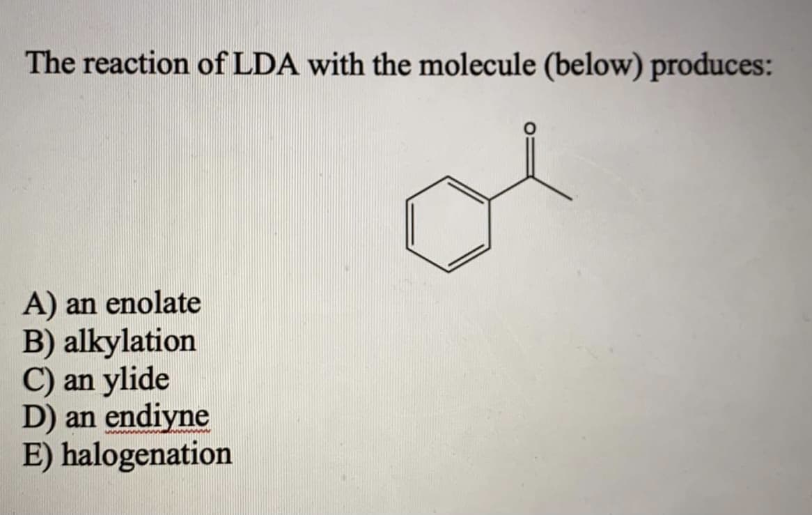 The reaction of LDA with the molecule (below) produces:
A) an enolate
B) alkylation
C) an ylide
D) an endiyne
E) halogenation
