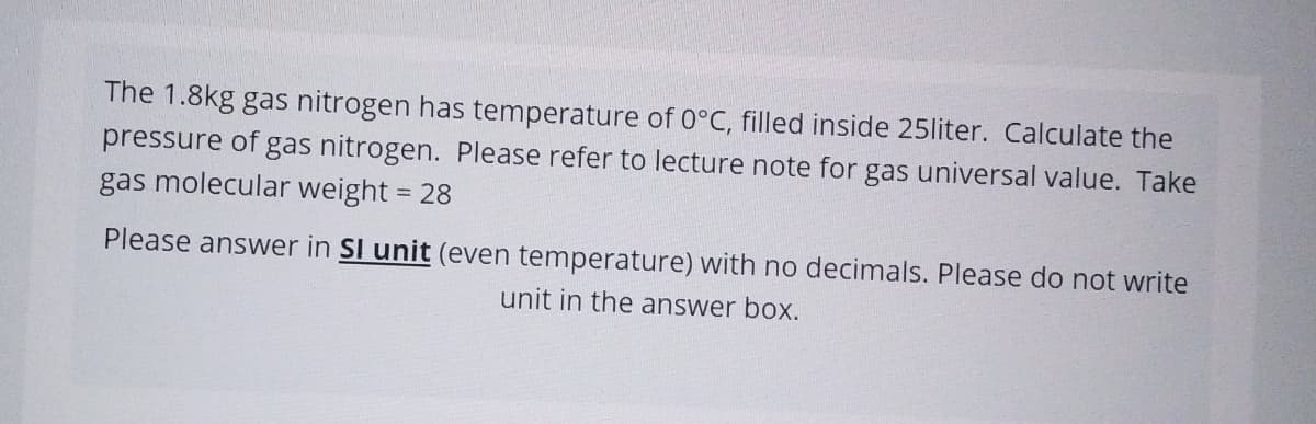 The 1.8kg gas nitrogen has temperature of 0°C, filled inside 25liter. Calculate the
pressure of gas nitrogen. Please refer to lecture note for gas universal value. Take
gas molecular weight = 28
Please answer in SI unit (even temperature) with no decimals. Please do not write
unit in the answer box.
