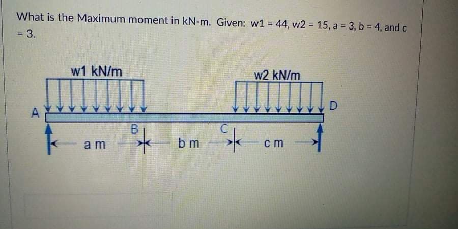What is the Maximum moment in kN-m. Given: w1 = 44, w2 15, a = 3, b = 4, and c
!!
=D3.
w1 kN/m
w2 kN/m
A
В
am
b m
cm
