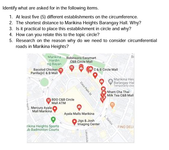 Identify what are asked for in the following items.
1. At least five (5) different establishments on the circumference.
2. The shortest distance to Marikina Heights Barangay Hall. Why?
3. Is it practical to place this establishment in circle and why?
4. How can you relate this to the topic circle?
5. Research on the reason why do we need to consider circumferential
roads in Marikina Heights?
Marikina Robinsons Easymart
C&B Circle Mall
Hardin
ng Bayan
Bacolod Chicken
Parillagc & B Mall
C&B Circle Mall
Marikina Hel
Barangay Hal
Temporanly clo
Nham Cha Thai
Milk Tea C&B Mall
BDO C&B Circle
Mail ATM
Mercury Ayala
Mall Marikina
Ayala Malls Marikina
Jigs & Josh
Imaging Center
rikina Heights Sports
ub Badminton Courts
FINO DELI
Santos
Coce Palm St
Lakandula
