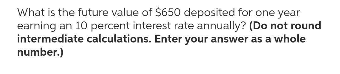 What is the future value of $650 deposited for one year
earning an 10 percent interest rate annually? (Do not round
intermediate calculations. Enter your answer as a whole
number.)

